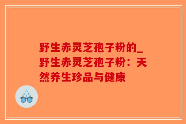 野生赤灵芝孢子粉的_野生赤灵芝孢子粉：天然养生珍品与健康