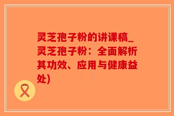 灵芝孢子粉的讲课稿_灵芝孢子粉：全面解析其功效、应用与健康益处)