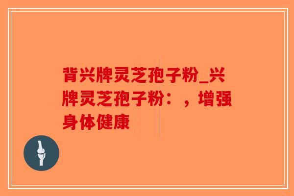 背兴牌灵芝孢子粉_兴牌灵芝孢子粉:,增强身体健康 背兴牌灵芝孢子粉_兴牌灵芝孢子粉:,增强身体健康