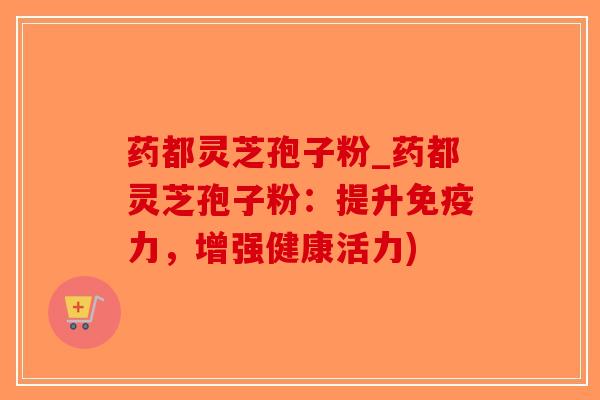 药都灵芝孢子粉_药都灵芝孢子粉：提升免疫力，增强健康活力)