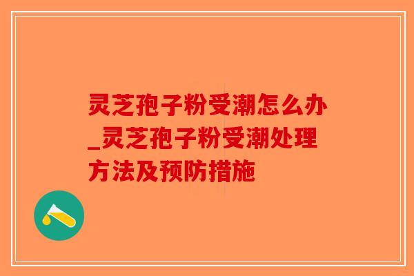 灵芝孢子粉受潮怎么办_灵芝孢子粉受潮处理方法及预防措施