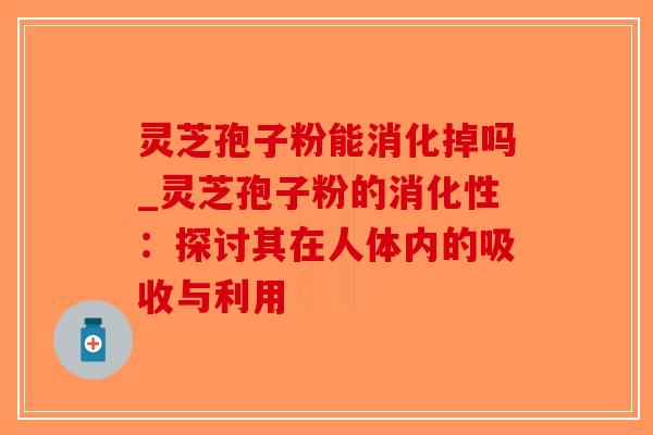 灵芝孢子粉能消化掉吗_灵芝孢子粉的消化性:探讨其在人体内的吸收与利用 灵芝孢子粉能消化掉吗_灵芝孢子粉的消化性:探讨其在人体内的吸收与利用