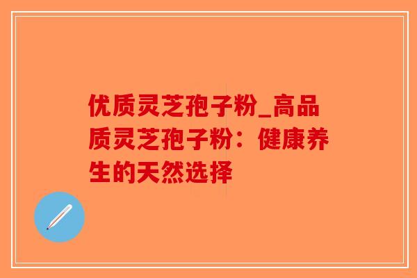 优质灵芝孢子粉_高品质灵芝孢子粉：健康养生的天然选择