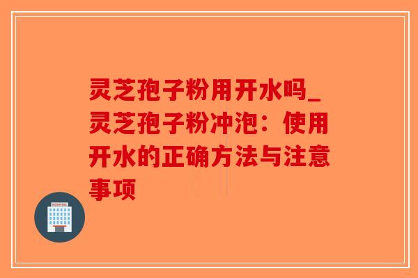 灵芝孢子粉用开水吗_灵芝孢子粉冲泡：使用开水的正确方法与注意事项