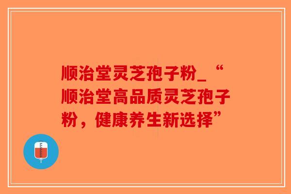 顺治堂灵芝孢子粉_“顺治堂高品质灵芝孢子粉，健康养生新选择”