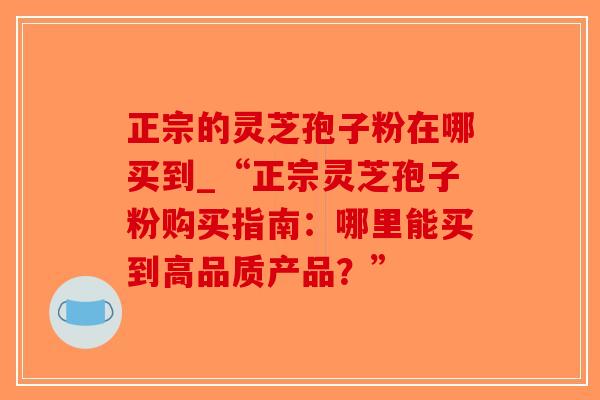 正宗的灵芝孢子粉在哪买到_“正宗灵芝孢子粉购买指南：哪里能买到高品质产品？”