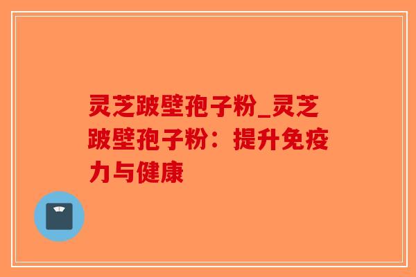 灵芝跛壁孢子粉_灵芝跛壁孢子粉:提升免疫力与健康 灵芝跛壁孢子粉_灵芝跛壁孢子粉:提升免疫力与健康