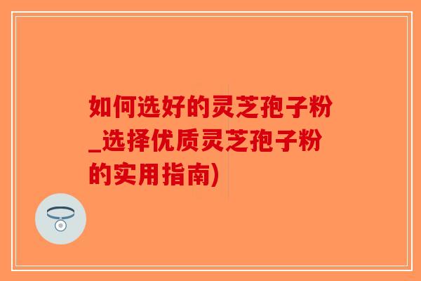 如何选好的灵芝孢子粉_选择优质灵芝孢子粉的实用指南)