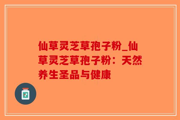 仙草灵芝草孢子粉_仙草灵芝草孢子粉：天然养生圣品与健康