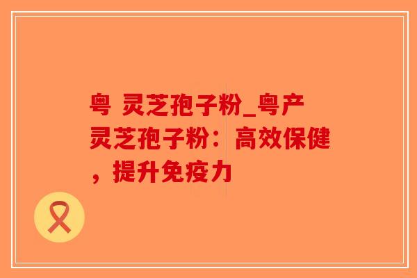粤 灵芝孢子粉_粤产灵芝孢子粉：高效保健，提升免疫力