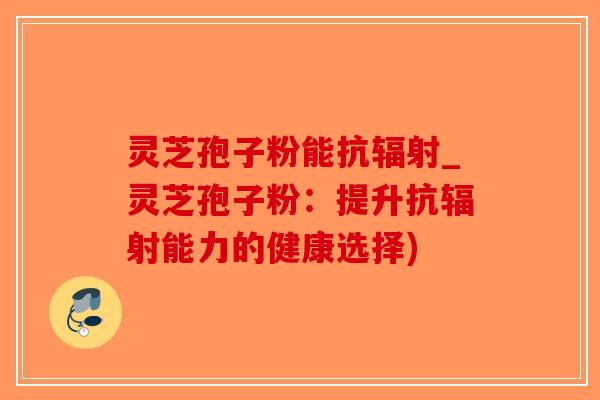灵芝孢子粉能抗辐射_灵芝孢子粉：提升抗辐射能力的健康选择)