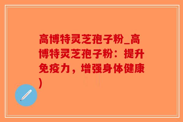 高博特灵芝孢子粉_高博特灵芝孢子粉：提升免疫力，增强身体健康)