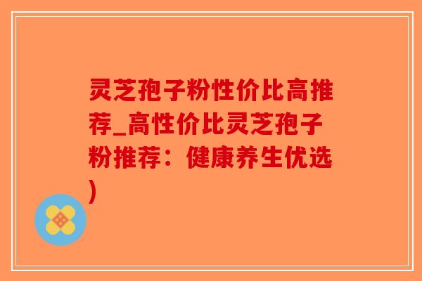 灵芝孢子粉性价比高推荐_高性价比灵芝孢子粉推荐：健康养生优选)