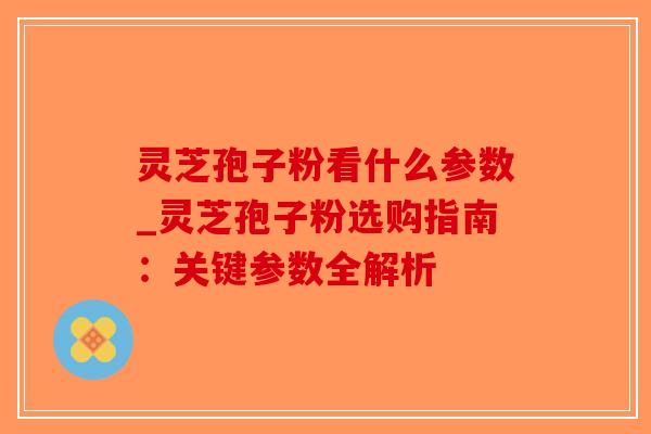 灵芝孢子粉看什么参数_灵芝孢子粉选购指南：关键参数全解析
