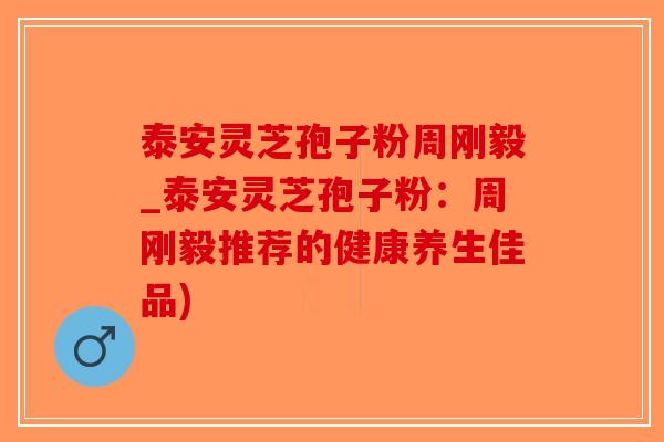 泰安灵芝孢子粉周刚毅_泰安灵芝孢子粉：周刚毅推荐的健康养生佳品)