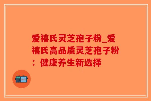 爱禧氏灵芝孢子粉_爱禧氏高品质灵芝孢子粉：健康养生新选择