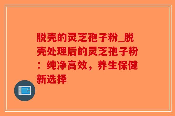 脱壳的灵芝孢子粉_脱壳处理后的灵芝孢子粉：纯净高效，养生保健新选择