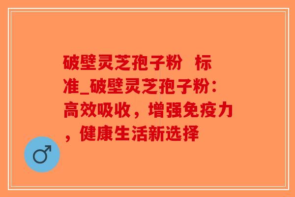 破壁灵芝孢子粉  标准_破壁灵芝孢子粉：高效吸收，增强免疫力，健康生活新选择