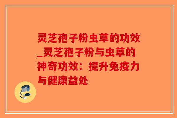 灵芝孢子粉虫草的功效_灵芝孢子粉与虫草的神奇功效：提升免疫力与健康益处