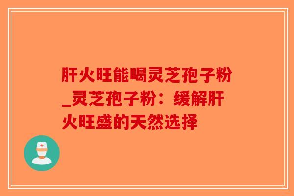 肝火旺能喝灵芝孢子粉_灵芝孢子粉：缓解肝火旺盛的天然选择