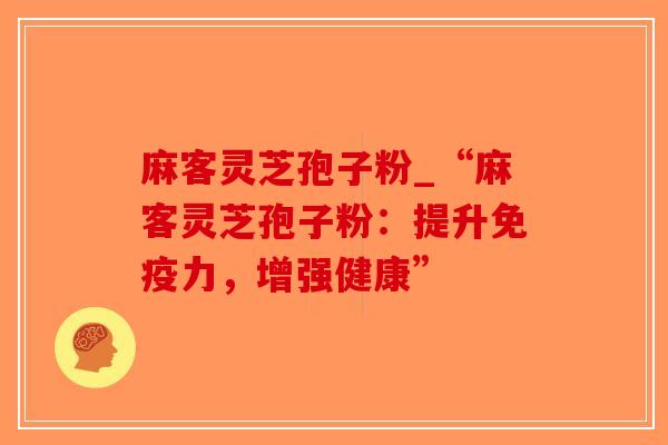 麻客灵芝孢子粉_“麻客灵芝孢子粉：提升免疫力，增强健康”
