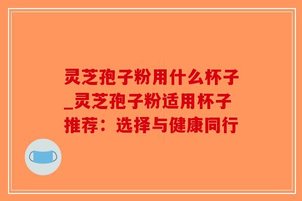 灵芝孢子粉用什么杯子_灵芝孢子粉适用杯子推荐：选择与健康同行