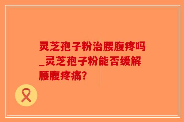 灵芝孢子粉治腰腹疼吗_灵芝孢子粉能否缓解腰腹疼痛？