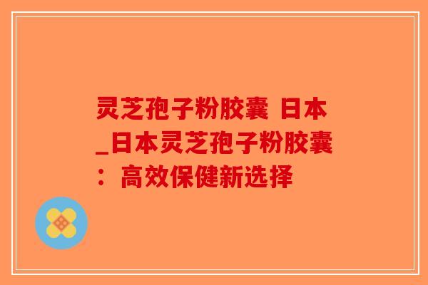 灵芝孢子粉胶囊 日本_日本灵芝孢子粉胶囊:高效保健新选择 灵芝孢子粉胶囊 日本_日本灵芝孢子粉胶囊:高效保健新选择