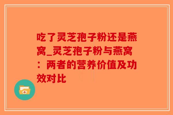吃了灵芝孢子粉还是燕窝_灵芝孢子粉与燕窝：两者的营养价值及功效对比