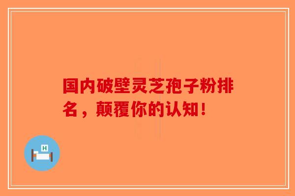 国内破壁灵芝孢子粉排名，颠覆你的认知！