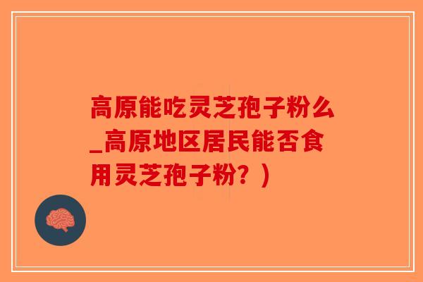 高原能吃灵芝孢子粉么_高原地区居民能否食用灵芝孢子粉？)