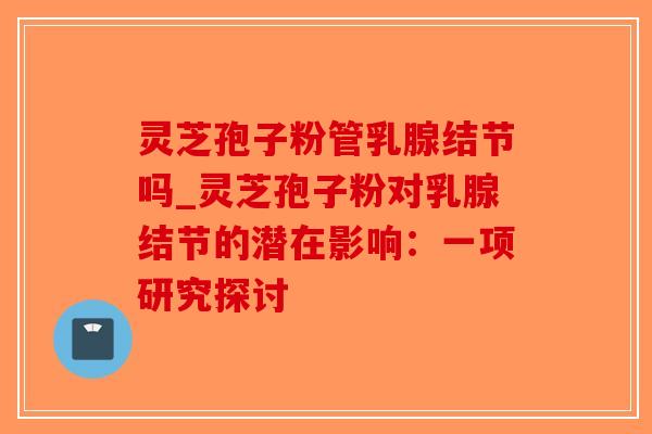 灵芝孢子粉管乳腺结节吗_灵芝孢子粉对乳腺结节的潜在影响：一项研究探讨