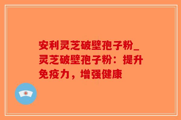 安利灵芝破壁孢子粉_灵芝破壁孢子粉：提升免疫力，增强健康