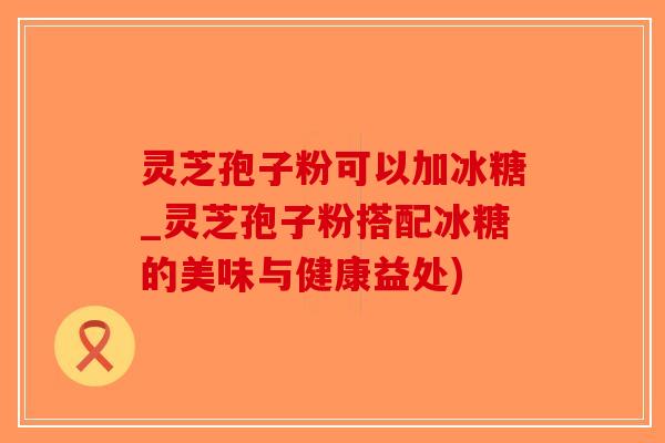 灵芝孢子粉可以加冰糖_灵芝孢子粉搭配冰糖的美味与健康益处)