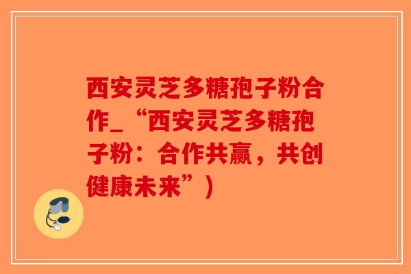 西安灵芝多糖孢子粉合作_“西安灵芝多糖孢子粉:合作共赢,共创健康未来”) 西安灵芝多糖孢子粉合作_“西安灵芝多糖孢子粉:合作共赢,共创健康未来”)