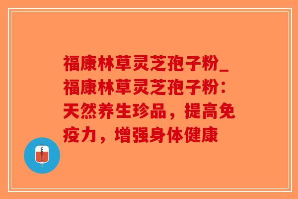 福康林草灵芝孢子粉_福康林草灵芝孢子粉：天然养生珍品，提高免疫力，增强身体健康