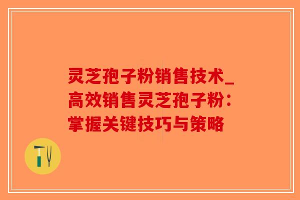 灵芝孢子粉销售技术_高效销售灵芝孢子粉:掌握关键技巧与策略 灵芝孢子粉销售技术_高效销售灵芝孢子粉:掌握关键技巧与策略