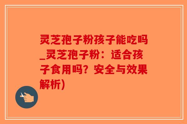 灵芝孢子粉孩子能吃吗_灵芝孢子粉:适合孩子食用吗?安全与效果解析) 灵芝孢子粉孩子能吃吗_灵芝孢子粉:适合孩子食用吗?安全与效果解析)