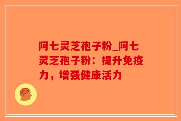 阿七灵芝孢子粉_阿七灵芝孢子粉:提升免疫力,增强健康活力 阿七灵芝孢子粉_阿七灵芝孢子粉:提升免疫力,增强健康活力