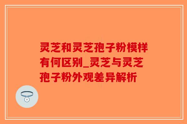灵芝和灵芝孢子粉模样有何区别_灵芝与灵芝孢子粉外观差异解析