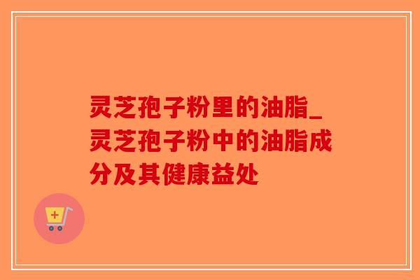 灵芝孢子粉里的油脂_灵芝孢子粉中的油脂成分及其健康益处