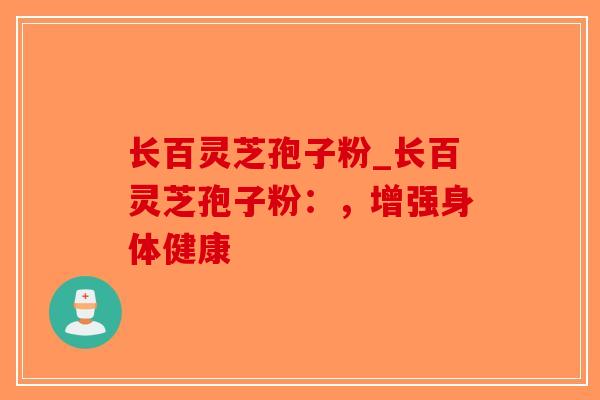 长百灵芝孢子粉_长百灵芝孢子粉：，增强身体健康