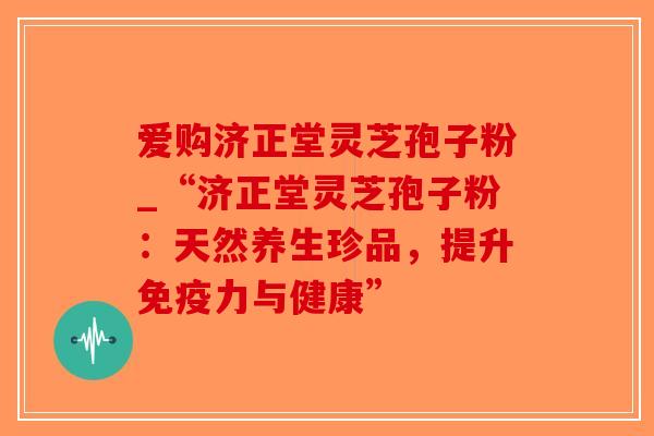 爱购济正堂灵芝孢子粉_“济正堂灵芝孢子粉：天然养生珍品，提升免疫力与健康”