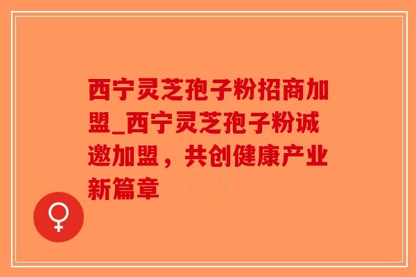 西宁灵芝孢子粉招商加盟_西宁灵芝孢子粉诚邀加盟，共创健康产业新篇章