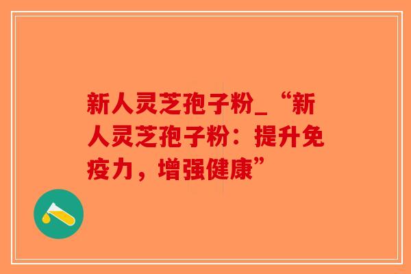 新人灵芝孢子粉_“新人灵芝孢子粉:提升免疫力,增强健康” 新人灵芝孢子粉_“新人灵芝孢子粉:提升免疫力,增强健康”