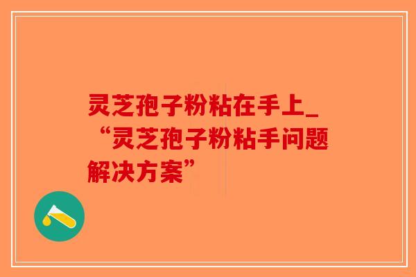 灵芝孢子粉粘在手上_“灵芝孢子粉粘手问题解决方案”