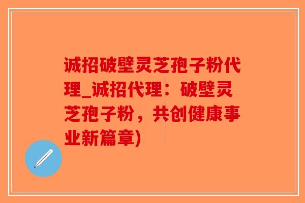 诚招破壁灵芝孢子粉代理_诚招代理：破壁灵芝孢子粉，共创健康事业新篇章)