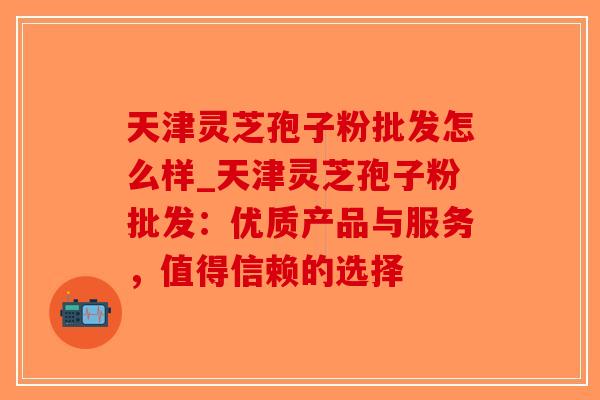 天津灵芝孢子粉批发怎么样_天津灵芝孢子粉批发：优质产品与服务，值得信赖的选择
