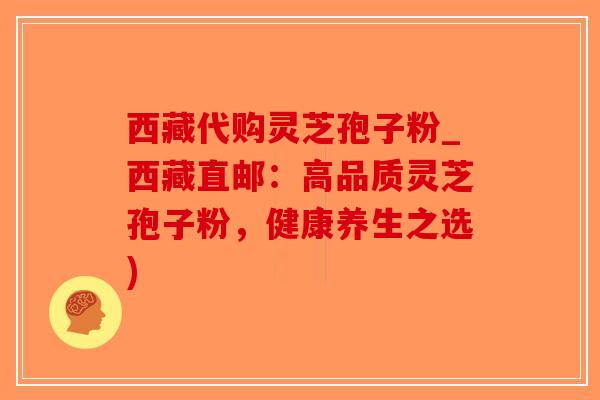 西藏代购灵芝孢子粉_西藏直邮：高品质灵芝孢子粉，健康养生之选)