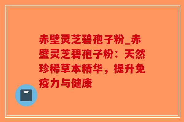赤壁灵芝碧孢子粉_赤壁灵芝碧孢子粉：天然珍稀草本精华，提升免疫力与健康